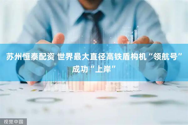 苏州恒泰配资 世界最大直径高铁盾构机“领航号”成功“上岸”