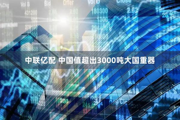 中联亿配 中国值超出3000吨大国重器