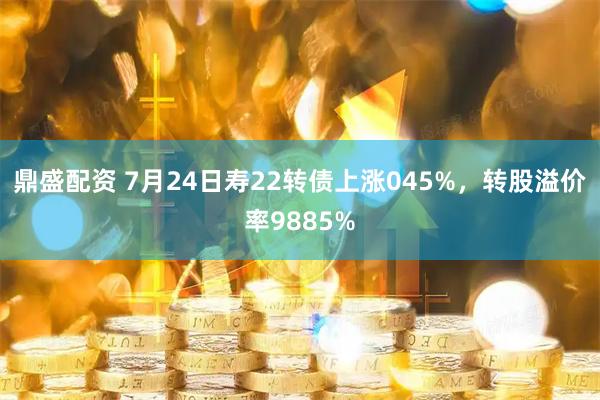 鼎盛配资 7月24日寿22转债上涨045%，转股溢价率9885%