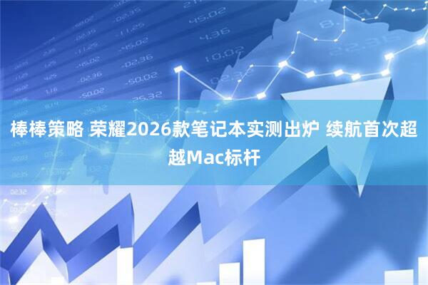 棒棒策略 荣耀2026款笔记本实测出炉 续航首次超越Mac标杆