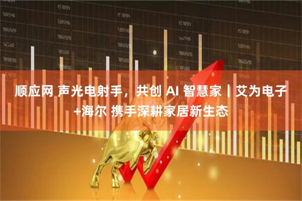 顺应网 声光电射手，共创 AI 智慧家｜艾为电子+海尔 携手深耕家居新生态