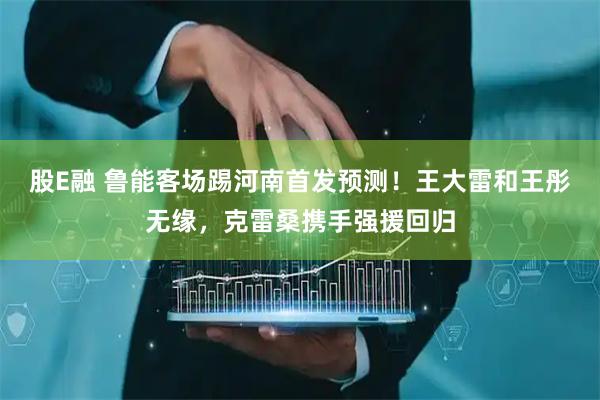 股E融 鲁能客场踢河南首发预测！王大雷和王彤无缘，克雷桑携手强援回归